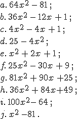 a.\,64x^2\,-\,81\,;\\b.\,36x^2\,-\,12x\,+\,1\,;\\c.\,4x^2\,-\,4x\,+\,1\,;\,\\d.\,25\,-\,4x^2\,;\\e.\,x^2\,+\,2x\,+\,1\,;\\f.\,25x^2\,-\,30x\,+\,9\,;\\g.\,81x^2\,+\,90x\,+25\,;\\h.\,36x^2\,+\,84x+49\,;\\i.\,100x^2-\,64\,;\\j.\,x^2\,-81\,.